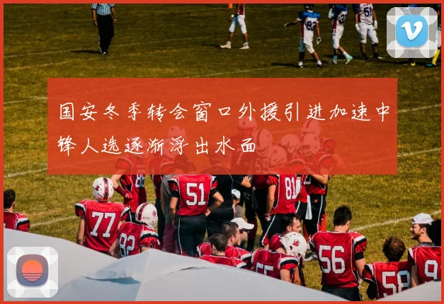 国安冬季转会窗口外援引进加速中锋人选逐渐浮出水面