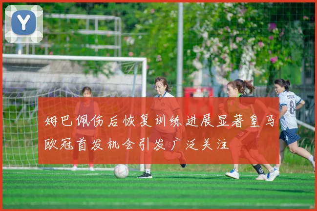 姆巴佩伤后恢复训练进展显著皇马欧冠首发机会引发广泛关注