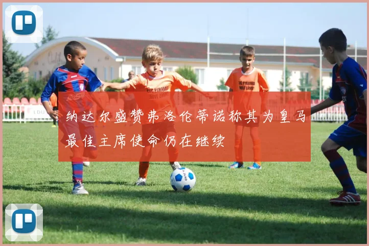 纳达尔盛赞弗洛伦蒂诺称其为皇马最佳主席使命仍在继续