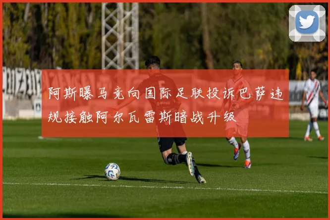 阿斯曝马竞向国际足联投诉巴萨违规接触阿尔瓦雷斯暗战升级
