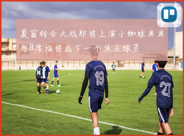夏窗转会大戏即将上演小蜘蛛库库与B席谁将成下一个焦点球员