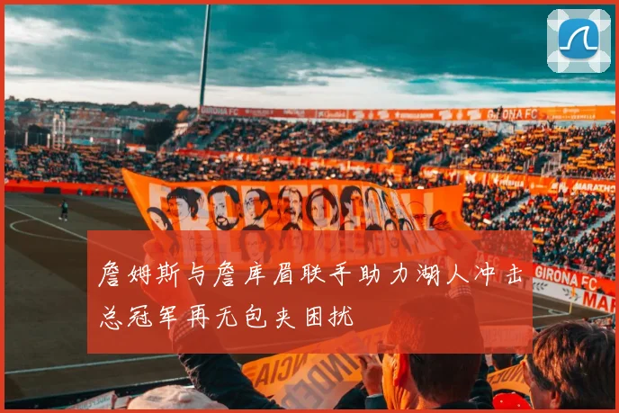 詹姆斯与詹库眉联手助力湖人冲击总冠军再无包夹困扰