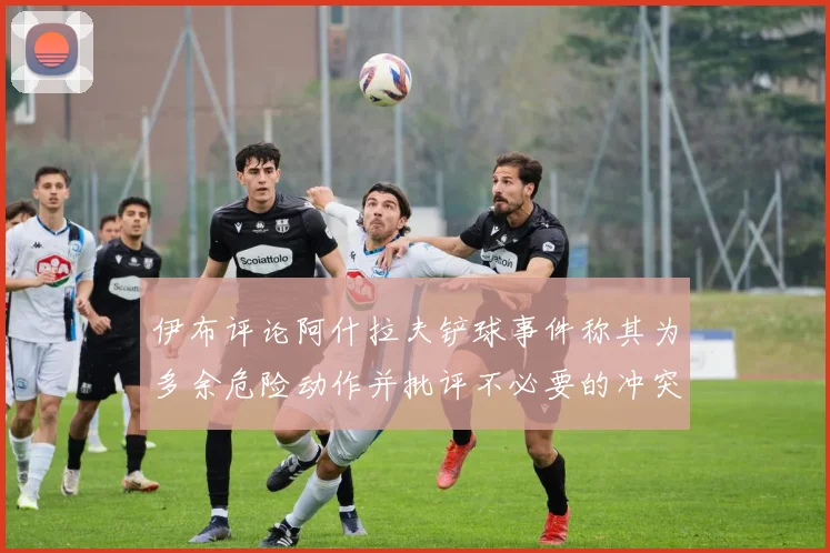 伊布评论阿什拉夫铲球事件称其为多余危险动作并批评不必要的冲突