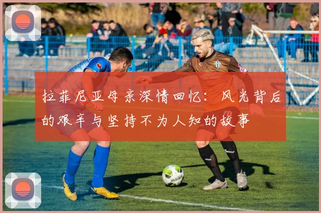 拉菲尼亚母亲深情回忆：风光背后的艰辛与坚持不为人知的故事