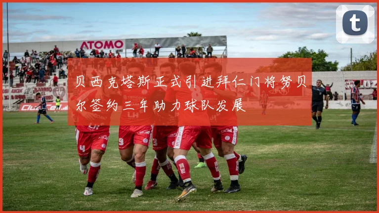 贝西克塔斯正式引进拜仁门将努贝尔签约三年助力球队发展