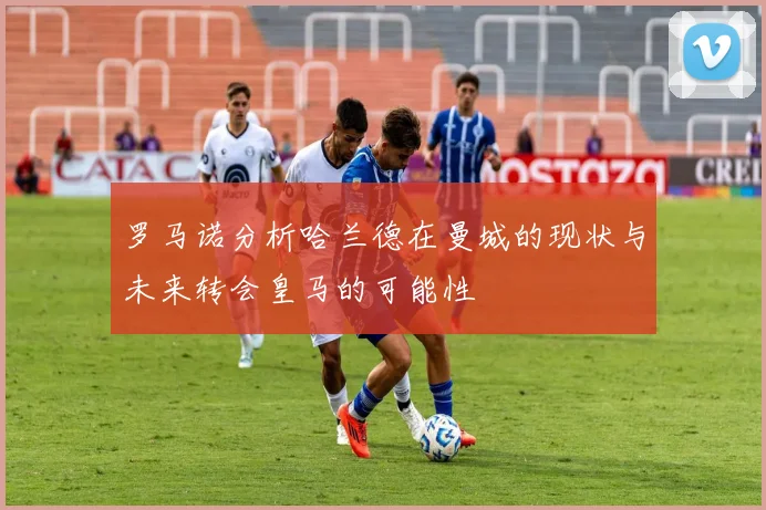罗马诺分析哈兰德在曼城的现状与未来转会皇马的可能性