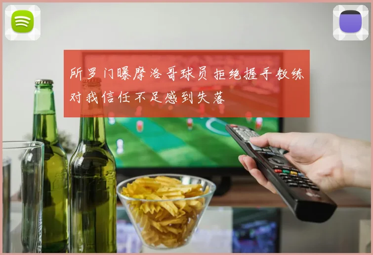 所罗门曝摩洛哥球员拒绝握手教练对我信任不足感到失落