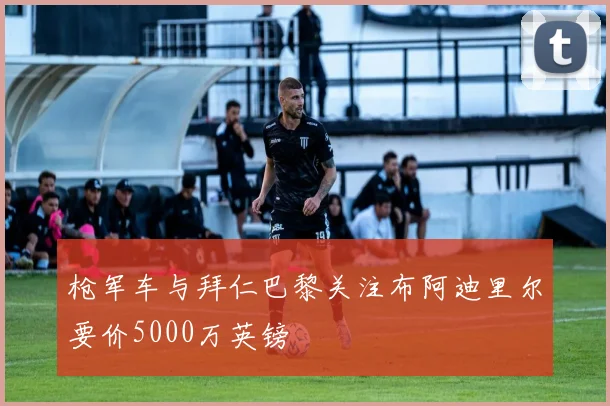 枪军车与拜仁巴黎关注布阿迪里尔要价5000万英镑