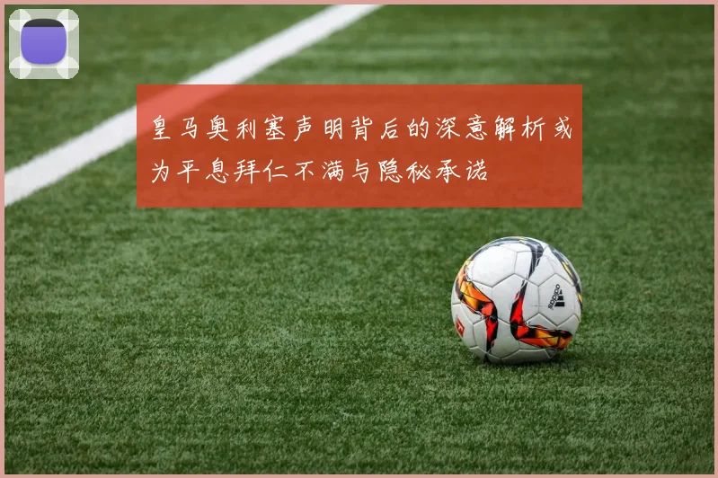 皇马奥利塞声明背后的深意解析或为平息拜仁不满与隐秘承诺