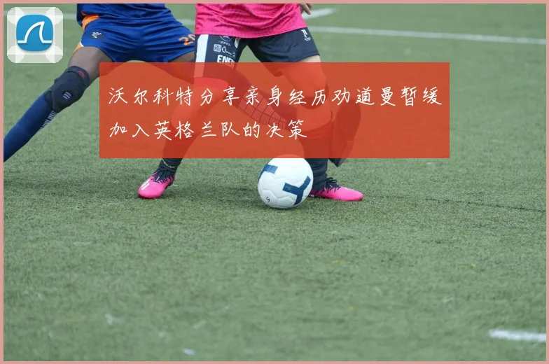 沃尔科特分享亲身经历劝道曼暂缓加入英格兰队的决策