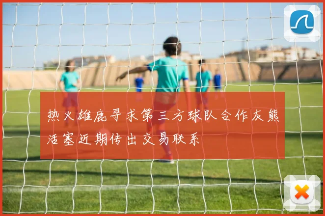 热火雄鹿寻求第三方球队合作灰熊活塞近期传出交易联系