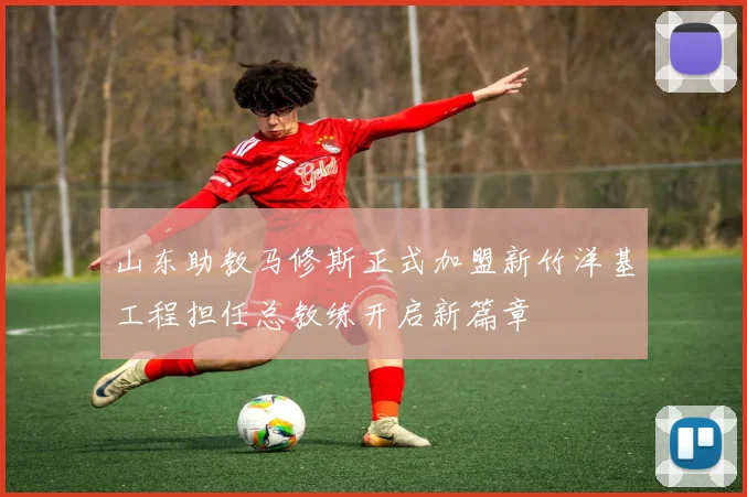 山东助教马修斯正式加盟新竹洋基工程担任总教练开启新篇章