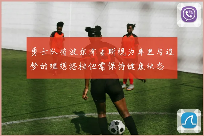 勇士队将波尔津吉斯视为库里与追梦的理想搭档但需保持健康状态