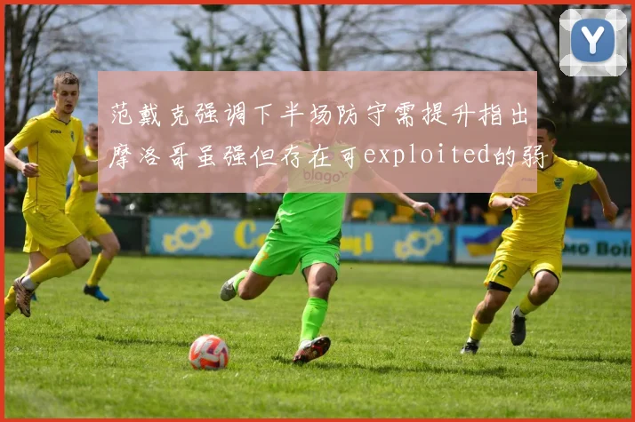 范戴克强调下半场防守需提升指出摩洛哥虽强但存在可exploited的弱点