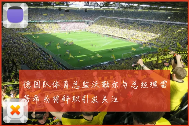 德国队体育总监沃勒尔与总经理雷蒂希或将辞职引发关注