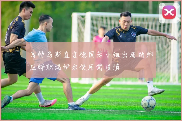 马特乌斯直言德国若小组出局纳帅应辞职诺伊尔使用需谨慎