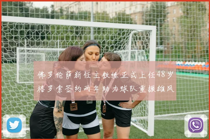 佛罗伦萨新任主教练正式上任48岁格罗索签约两年助力球队重振雄风