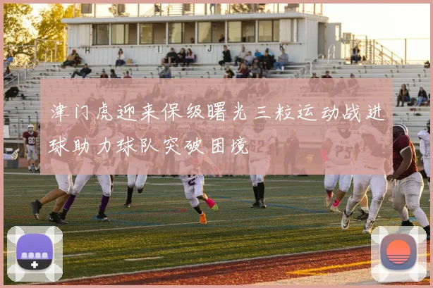 津门虎迎来保级曙光三粒运动战进球助力球队突破困境