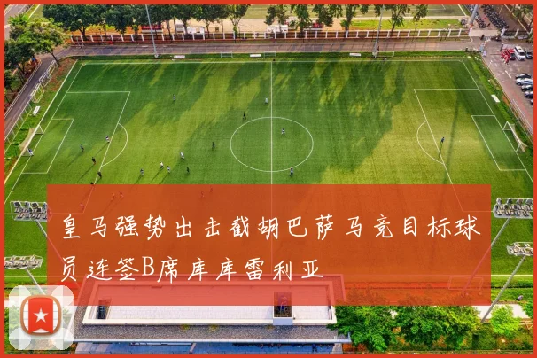 皇马强势出击截胡巴萨马竞目标球员连签B席库库雷利亚