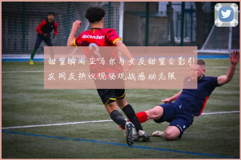甜蜜瞬间亚马尔与女友甜蜜合影引发网友热议现场观战感动无限